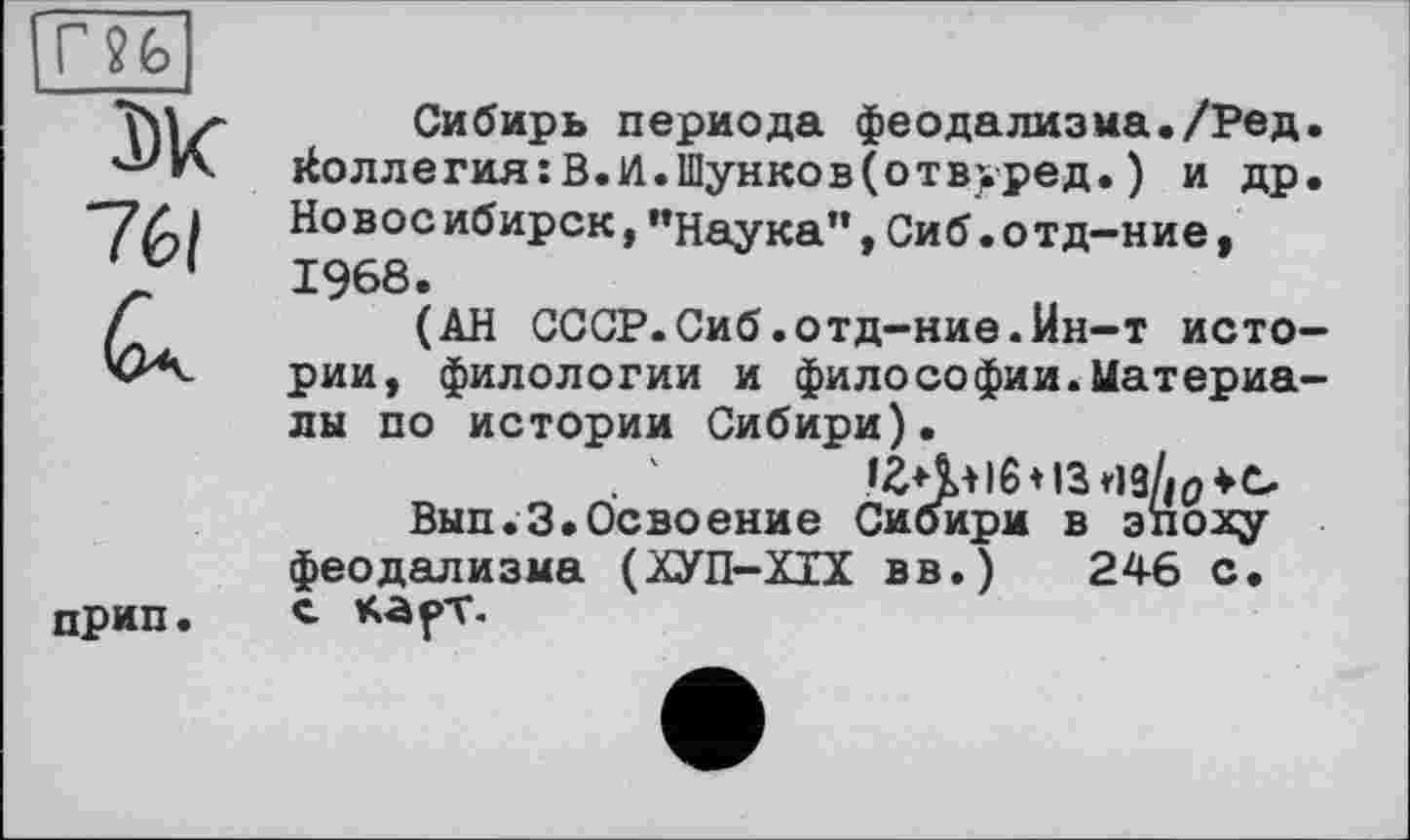 ﻿r?fe
Ж
761
прип.
Сибирь периода феодализма./Ред. коллегия:В.И.Шунков(отвуред.) и др. Новое ибирск,"Наука”,Сиб.о тд-ние, 1968.
(АН СССР.Сиб.отд-ние.йн-т истории, филологии и философии.Материалы по истории Сибири).
Вып.З.Освоение Сибири в эпоху феодализма (ХУП-ХІХ вв.) 246 с. с карт.